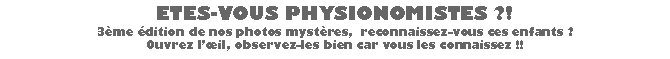 Zone de Texte: ETES-VOUS PHYSIONOMISTES ?! 3me dition de nos photos mystres,  reconnaissez-vous ces enfants ? Ouvrez lil, observez-les bien car vous les connaissez !!