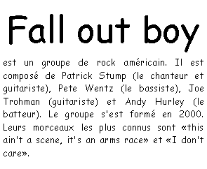 Zone de Texte: Fall out boy  est un groupe de rock amricain. Il est compos de Patrick Stump (le chanteur et guitariste), Pete Wentz (le bassiste), Joe Trohman (guitariste) et Andy Hurley (le batteur). Le groupe s'est form en 2000. Leurs morceaux les plus connus sont this ain't a scene, it's an arms race et I don't care.
