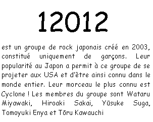 Zone de Texte:  12012 est un groupe de rock japonais cr en 2003, constitu uniquement de garons. Leur popularit au Japon a permit  ce groupe de se projeter aux USA et dtre ainsi connu dans le monde entier. Leur morceau le plus connu est Cyclone ! Les membres du groupe sont Wataru Miyawaki, Hiroaki Sakai, Yūsuke Suga, Tomoyuki Enya et Tōru Kawauchi