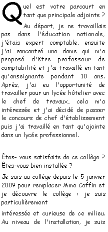 Zone de Texte: Quel est votre parcourt en tant que principale adjointe ?Au dpart, je ne travaillais pas dans l'ducation nationale, j'tais expert comptable, ensuite j'ai rencontr une dame qui m'a propos d'tre professeur de comptabilit et j'ai travaill en tant qu'enseignante pendant 10 ans. Aprs, j'ai eu l'opportunit de travailler pour un lyce htelier avec le chef de travaux, cela m'a intresse et j'ai dcid de passer le concours de chef d'tablissement puis j'ai travaill en tant qu'ajointe dans un lyce professionnel.tes- vous satisfaite de ce collge ? tes-vous bien installe ?Je suis au collge depuis le 5 janvier 2009 pour remplacer Mme Coffin et je dcouvre le collge : je suis particulirement intresse et curieuse de ce milieu. Au niveau de l'installation, je suis 