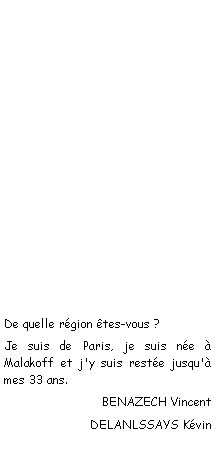 Zone de Texte: De quelle rgion tes-vous ?Je suis de Paris, je suis ne  Malakoff et j'y suis reste jusqu' mes 33 ans.BENAZECH VincentDELANLSSAYS Kvin