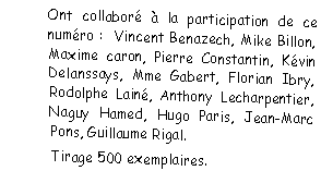 Zone de Texte: Ont collabor  la participation de ce numro :  Vincent Benazech, Mike Billon, Maxime caron, Pierre Constantin, Kvin Delanssays, Mme Gabert, Florian Ibry, Rodolphe Lain, Anthony Lecharpentier, Naguy Hamed, Hugo Paris, Jean-Marc Pons, Guillaume Rigal. Tirage 500 exemplaires.